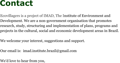 Contact Ecovillagers is a project of IMAD, The Institute of Environment and Development. We are a non-government organisation that promotes research, study, structuring and implementation of plans, programs and projects in the cultural, social and economic development areas in Brazil.   We welcome your interest, suggestions and support.  Our email is:  imad.institute.brazil@gmail.com  We’d love to hear from you,