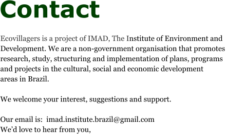 Contact  Ecovillagers is a project of IMAD, The Institute of Environment and Development. We are a non-government organisation that promotes research, study, structuring and implementation of plans, programs and projects in the cultural, social and economic development areas in Brazil.   We welcome your interest, suggestions and support.  Our email is:  imad.institute.brazil@gmail.com We’d love to hear from you,